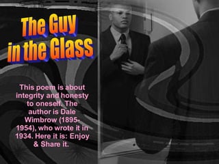 The Guy  in the Glass This poem is about integrity and honesty to oneself. The author is Dale Wimbrow (1895-1954), who wrote it in 1934. Here it is: Enjoy & Share it.  