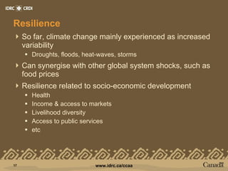 Resilience So far, climate change mainly experienced as increased variability Droughts, floods, heat-waves, storms Can synergise with other global system shocks, such as food prices  Resilience related to socio-economic development Health Income & access to markets Livelihood diversity Access to public services etc 