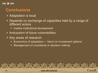 Conclusions Adaptation is local Depends on exchange of capacities held by a range of different actors Implies institutional development Anticipation of future vulnerabilities Key areas of research: Economics of adaptation – ‘return on investment options’ Management of uncertainty in decision making 