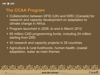 The CCAA Program Collaboration between DFID (UK) and IDRC (Canada) for research and capacity development on adaptation to climate change in Africa. Program launched in 2006, to end in March 2012 65 million CAD programming funds, including 24 million sterling from DfID 45 research and capacity projects in 28 countries Agriculture & rural livelihoods, human health, coastal adaptation, water as main themes 