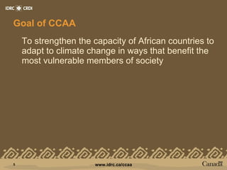 Goal of CCAA To strengthen the capacity of African countries to adapt to climate change in ways that benefit the most vulnerable members of society 