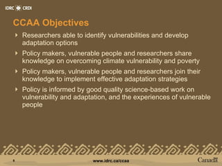 CCAA Objectives Researchers able to identify vulnerabilities and develop adaptation options Policy makers, vulnerable people and researchers share knowledge on overcoming climate vulnerability and poverty Policy makers, vulnerable people and researchers join their knowledge to implement effective adaptation strategies Policy is informed by good quality science-based work on vulnerability and adaptation, and the experiences of vulnerable people 