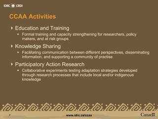 CCAA Activities Education and Training Formal training and capacity strengthening for researchers, policy makers, and at risk groups Knowledge Sharing Facilitating communication between different perspectives, disseminating information, and supporting a community of practise Participatory Action Research Collaborative experiments testing adaptation strategies developed through research processes that include local and/or indigenous knowledge 