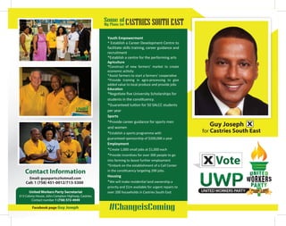 for Castries South East
Some of
My Plans for CASTRIES SOUTH EAST
#ChangeisComingFacebook page Guy Joseph
United Workers Party Secretariat
#13 Colony House, John Compton Highway, Castries.
Contact number 1 (758) 572-4949
Email: guysparts@hotmail.com
Call: 1 (758) 451-0012/713-5300
Youth Empowerment
* Establish a Career Development Centre to
facilitate skills training, career guidance and
recruitment
*Establish a centre for the performing arts
Agriculture
*Construct of new farmers’ market to create
economic activity
*Assist farmers to start a farmers’ cooperative
*Provide training in agro-processing to give
added value to local produce and provide jobs
Education
*Negotiate ﬁve University Scholarships for
students in the constituency.
*Guaranteed tuition for 50 SALCC students
per year
Sports
*Provide career guidance for sports men
and women
*Establish a sports programme with
guaranteed sponsorship of $200,000 a year
Employment
*Create 1,000 small jobs at $1,000 each
*Provide incentives for over 300 people to go
into farming to boost further employment
*Embark on the establishment of a Call Center
in the constituency targeting 200 jobs.
Housing
*We will make residential land ownership a
priority and $1m available for urgent repairs to
over 200 households in Castries South East
Vote
BUILDING A NEW
SAINT LUCIA
Contact Information
Guy Joseph
 