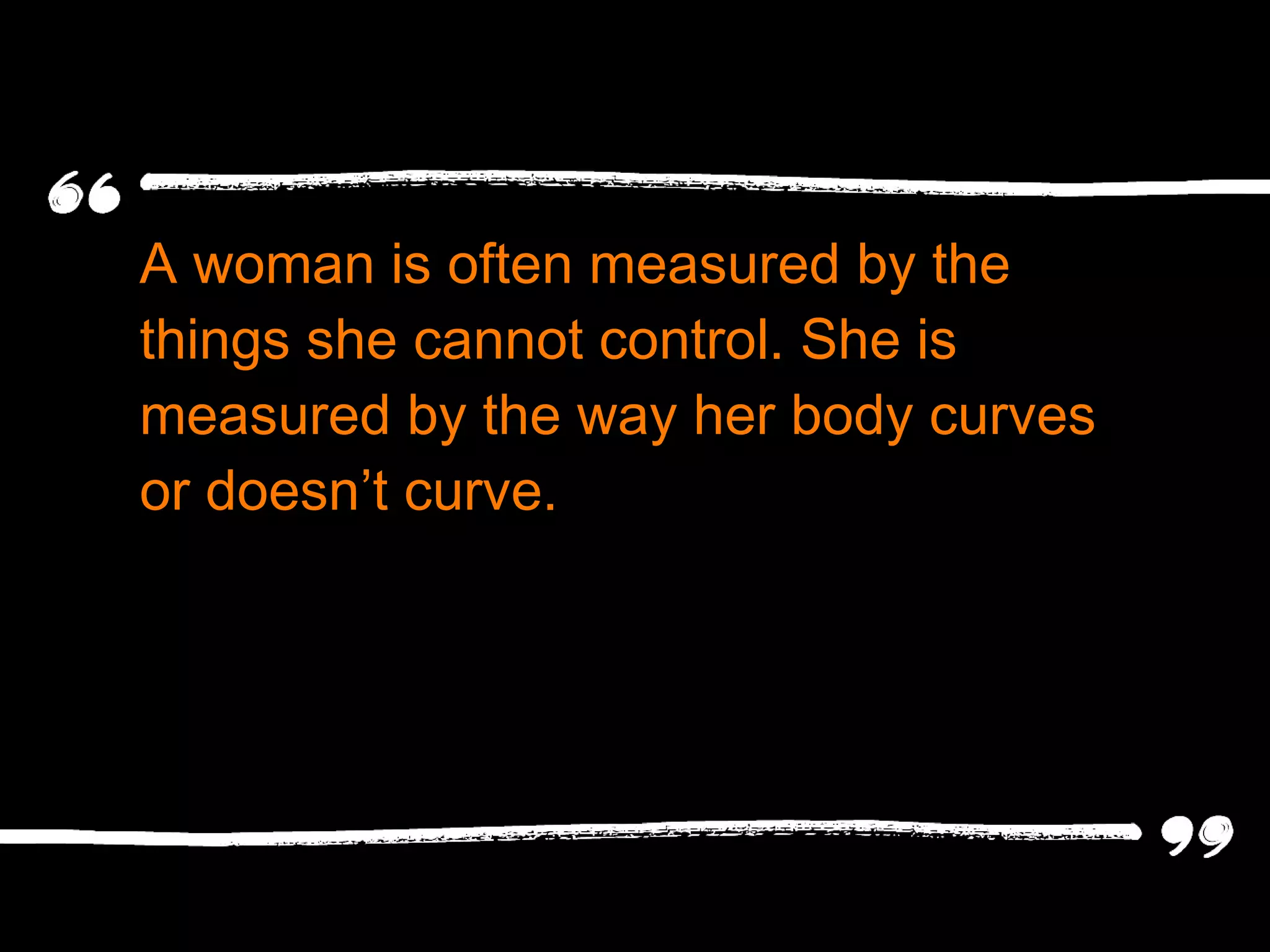 A woman is often measured by the things she cannot control. She is measured by the way her body curves or doesn ’t curve. 