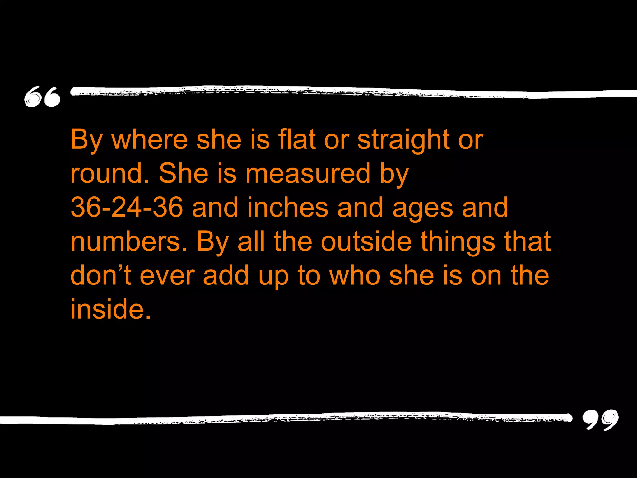By where she is flat or straight or round. She is measured by  36-24-36 and inches and ages and numbers. By all the outside things that don ’t ever add up to who she is on the inside. 