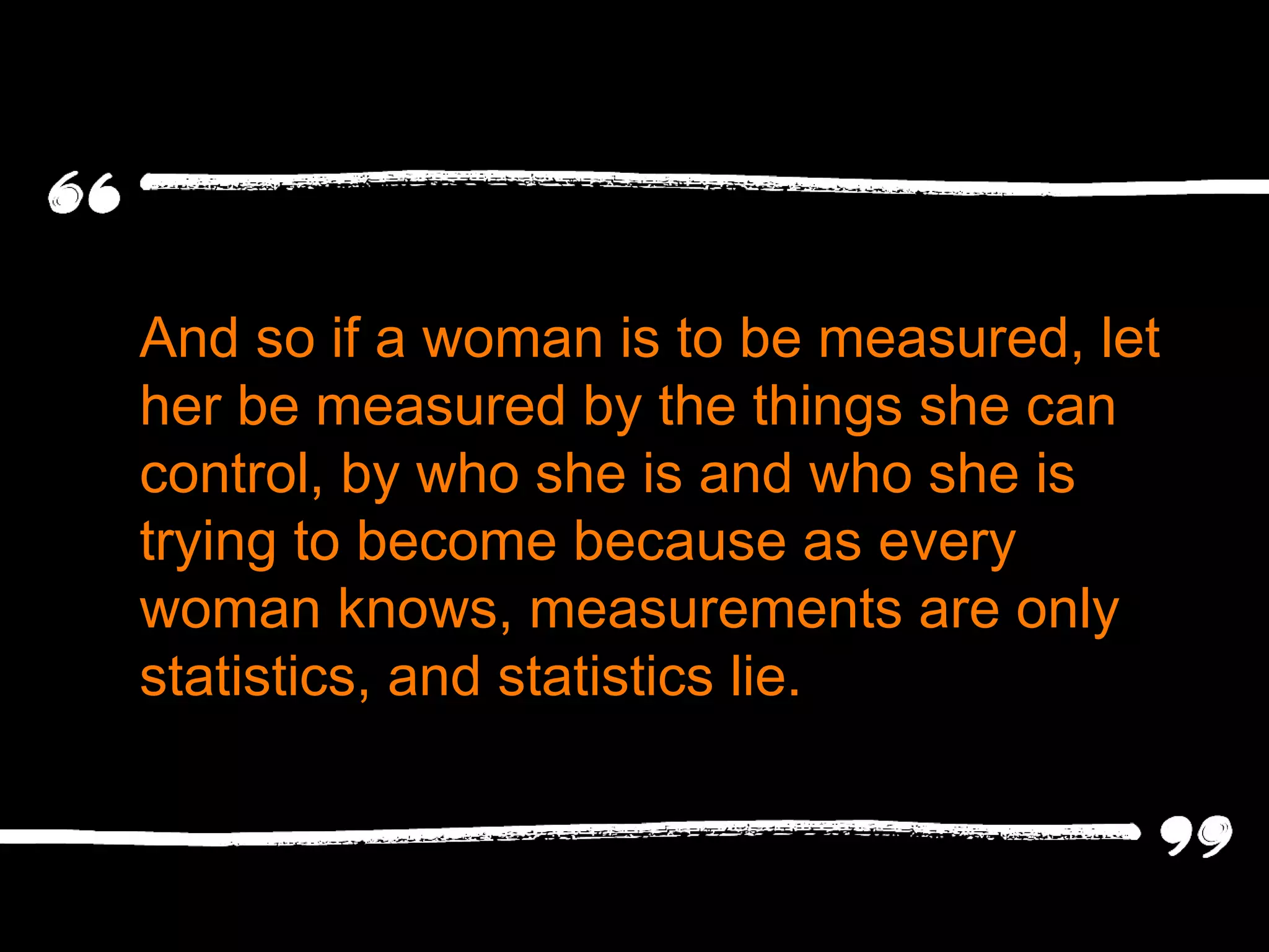 And so if a woman is to be measured, let her be measured by the things she can control, by who she is and who she is trying to become because as every woman knows, measurements are only statistics, and statistics lie. 
