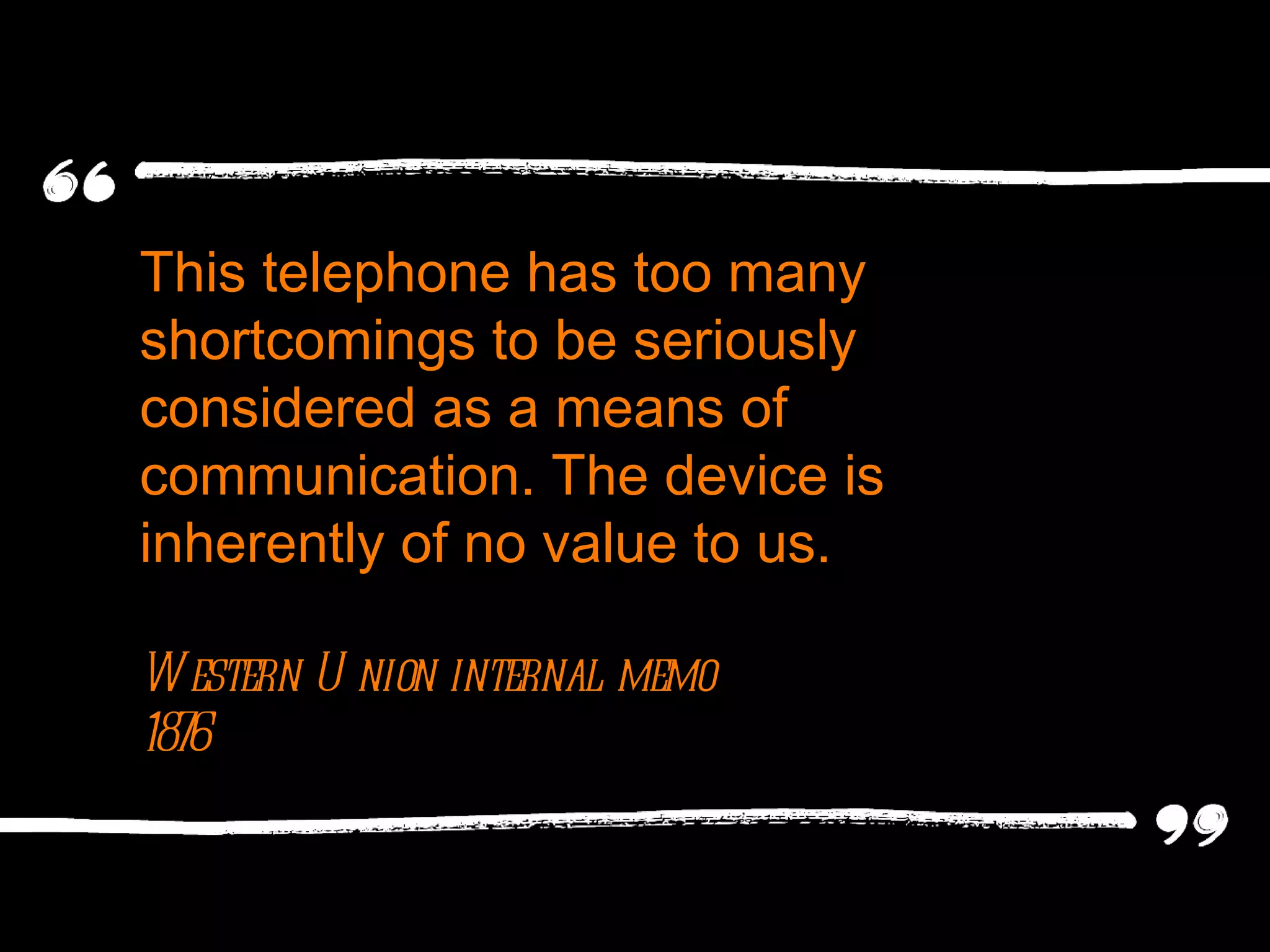 This telephone has too many shortcomings to be seriously considered as a means of communication. The device is inherently of no value to us.  Western Union internal memo 1876 