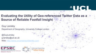 Evaluating the Utility of Geo-referenced Twitter Data as a
Source of Reliable Footfall Insight
Guy Lansley
Department of Geography, University College London
@GuyLansley
g.lansley@ucl.ac.uk
Web: http://www.uncertaintyofidentity.com
 