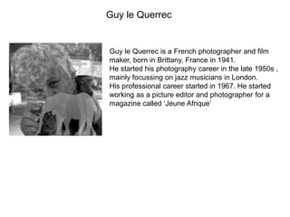 Guy le Querrec
Guy le Querrec is a French photographer and film
maker, born in Brittany, France in 1941.
He started his photography career in the late 1950s ,
mainly focussing on jazz musicians in London.
His professional career started in 1967. He started
working as a picture editor and photographer for a
magazine called ‘Jeune Afrique’
 