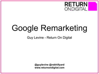 Google Remarketing Guy Levine - Return On Digital @guylevine @robhillyard www.returnondigital.com 