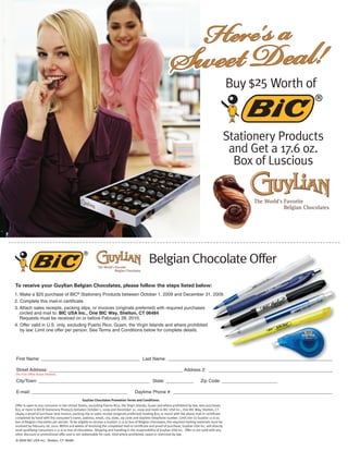 Here's a
                                                                                                               Sweet Deal!                             Buy $25 Worth of


                                                                                                                                                       Stationery Products
                                                                                                                                                        and Get a 17.6 oz.
                                                                                                                                                         Box of Luscious




                                                                                               Belgian Chocolate Offer
To receive your Guylian Belgian Chocolates, please follow the steps listed below:
1. Make a $25 purchase of BIC® Stationery Products between October 1, 2009 and December 31, 2009.
2. Complete this mail-in certificate.
3. Attach sales receipts, packing slips, or invoices (originals preferred) with required purchases
   circled and mail to: BIC USA Inc., One BIC Way, Shelton, CT 06484
   Requests must be received on or before February 28, 2010.
4. Offer valid in U.S. only, excluding Puerto Rico, Guam, the Virgin Islands and where prohibited
   by law. Limit one offer per person. See Terms and Conditions below for complete details.




First Name: _______________________________________ Last Name: _________________________________________________________________

Street Address: _____________________________________________________ Address 2: _________________________________________________
(No Post Office Boxes Allowed)

City/Town: ____________________________________________ State: ___________                                                          Zip Code: ______________________

E-mail: ______________________________________                                       Daytime Phone #: _______________________________________________________________
                                               Guylian Chocolates Promotion Terms and Conditions:
Offer is open to any consumer in the United States, excluding Puerto Rico, the Virgin Islands, Guam and where prohibited by law, who purchases
$25 or more in BIC® Stationery Products between October 1, 2009 and December 31, 2009 and mails to BIC USA Inc., One BIC Way, Shelton, CT
06484 a proof of purchase (one invoice, packing slip or sales receipt (originals preferred) totaling $25 or more) with the above mail-in certificate
completed by hand with the consumer’s name, address, email, city, state, zip code and daytime telephone number. Limit one (1) Guylian 17.6 oz.
box of Belgian chocolates per person. To be eligible to receive a Guylian 17.6 oz box of Belgian chocolates, the required mailing materials must be
received by February 28, 2010. Within 6-8 weeks of receiving the completed mail-in certificate and proof of purchase, Guylian USA Inc. will directly
send qualifying consumers a 17.6 oz box of chocolates. Shipping and handling is the responsibility of Guylian USA Inc. Offer is not valid with any
other discount or promotional offer and is not redeemable for cash. Void where prohibited, taxed or restricted by law.
© 2009 BIC USA Inc., Shelton, CT 06484
 