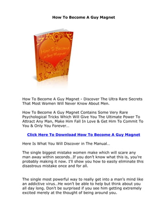 How To Become A Guy Magnet




How To Become A Guy Magnet - Discover The Ultra Rare Secrets
That Most Women Will Never Know About Men.

How To Become A Guy Magnet Contains Some Very Rare
Psychological Tricks Which Will Give You The Ultimate Power To
Attract Any Man, Make Him Fall In Love & Get Him To Commit To
You & Only You Forever…

  Click Here To Download How To Become A Guy Magnet

Here Is What You Will Discover in The Manual…

The single biggest mistake women make which will scare any
man away within seconds…If you don’t know what this is, you’re
probably making it now. I’ll show you how to easily eliminate this
disastrous mistake once and for all.


The single most powerful way to really get into a man’s mind like
an addictive virus…He won’t be able to help but think about you
all day long. Don’t be surprised if you see him getting extremely
excited merely at the thought of being around you.
 