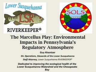 The Marcellus Play: Environmental Impacts in Pennsylvania’s Regulatory Atmosphere Guy Alsentzer Dir. Operations, Stewards of the Lower Susquehanna Staff Attorney, Lower SusquehannaRIVERKEEPER® Dedicated to improving the ecological health of the Lower Susquehanna Watershed and the Chesapeake Bay 