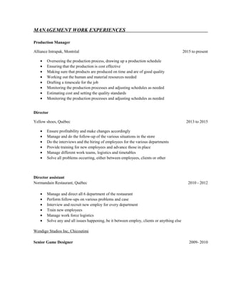 MANAGEMENT WORK EXPERIENCES
Production Manager
Alliance Intrapak, Montréal 2015 to present
• Overseeing the production process, drawing up a production schedule
• Ensuring that the production is cost effective
• Making sure that products are produced on time and are of good quality
• Working out the human and material resources needed
• Drafting a timescale for the job
• Monitoring the production processes and adjusting schedules as needed
• Estimating cost and setting the quality standards
• Monitoring the production processes and adjusting schedules as needed
Director
Yellow shoes, Québec 2013 to 2015
• Ensure profitability and make changes accordingly
• Manage and do the follow-up of the various situations in the store
• Do the interviews and the hiring of employees for the various departments
• Provide training for new employees and advance those in place
• Manage different work teams, logistics and timetables
• Solve all problems occurring, either between employees, clients or other
Director assistant
Normandain Restaurant, Québec 2010 - 2012
• Manage and direct all 6 department of the restaurant
• Perform follow-ups on various problems and case
• Interview and recruit new employ for every department
• Train new employees
• Manage work force logistics
• Solve any and all issues happening, be it between employ, clients or anything else
Wendigo Studios Inc, Chicoutimi
Senior Game Designer 2009- 2010
 