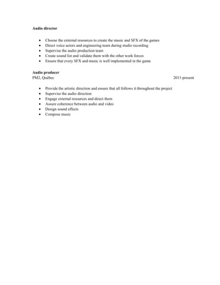 Audio director
• Choose the external resources to create the music and SFX of the games
• Direct voice actors and engineering team during studio recording
• Supervise the audio production team
• Create sound list and validate them with the other work forces
• Ensure that every SFX and music is well implemented in the game
Audio producer
PM2, Québec 2011-present
• Provide the artistic direction and ensure that all follows it throughout the project
• Supervise the audio direction
• Engage external resources and direct them
• Assure coherence between audio and video
• Design sound effects
• Compose music
 
