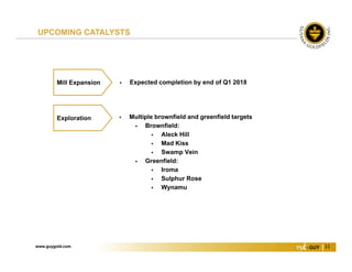 www.guygold.com 11
 Expected completion by end of Q1 2018Mill Expansion
UPCOMING CATALYSTS
 Multiple brownfield and greenfield targets
 Brownfield:
 Aleck Hill
 Mad Kiss
 Swamp Vein
 Greenfield:
 Iroma
 Sulphur Rose
 Wynamu
Exploration
 