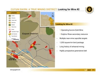 www.guygold.com 13
CUYUNI BASIN: A TRUE MINING DISTRICT: Looking for Mine #2
• 1 Operating Aurora Gold Mine
• 1 Sulphur Rose secondary resource
• Multiple near-mine saprolite targets
• 1,200 square km land package
• Long history of artisanal mining
• Highly prospective greenstone belt
Looking for Mine #2
 