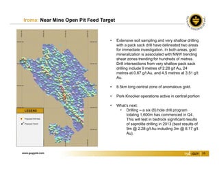 www.guygold.com 16
Iroma: Near Mine Open Pit Feed Target
• Extensive soil sampling and very shallow drilling
with a pack sack drill have delineated two areas
for immediate investigation. In both areas, gold
mineralization is associated with NNW trending
shear zones trending for hundreds of metres.
Drill intersections from very shallow pack sack
drilling include 9 metres of 2.28 g/t Au, 24
metres at 0.67 g/t Au, and 4.5 metres at 3.51 g/t
Au.
• 8.5km long central zone of anomalous gold.
• Pork Knocker operations active in central portion
• What’s next:
• Drilling – a six (6) hole drill program
totaling 1,600m has commenced in Q4.
This will test in bedrock significant results
of saprolite drilling in 2013 (best results of
9m @ 2.28 g/t Au including 3m @ 8.17 g/t
Au).
 