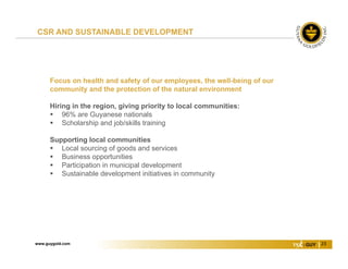 www.guygold.com 23
Focus on health and safety of our employees, the well-being of our
community and the protection of the natural environment
Hiring in the region, giving priority to local communities:
 96% are Guyanese nationals
 Scholarship and job/skills training
Supporting local communities
 Local sourcing of goods and services
 Business opportunities
 Participation in municipal development
 Sustainable development initiatives in community
CSR AND SUSTAINABLE DEVELOPMENT
 