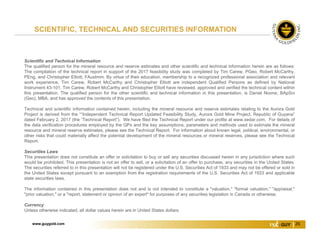 www.guygold.com 26
Scientific and Technical Information
The qualified person for the mineral resource and reserve estimates and other scientific and technical information herein are as follows:
The compilation of the technical report in support of the 2017 feasibility study was completed by Tim Carew, PGeo, Robert McCarthy,
PEng, and Christopher Elliott, FAusImm. By virtue of their education, membership to a recognized professional association and relevant
work experience, Tim Carew, Robert McCarthy and Christopher Elliott are independent Qualified Persons as defined by National
Instrument 43-101. Tim Carew, Robert McCarthy and Christopher Elliott have reviewed, approved and verified the technical content within
this presentation. The qualified person for the other scientific and technical information in this presentation, is Daniel Noone, BApSci
(Geo), MBA, and has approved the contents of this presentation.
Technical and scientific information contained herein, including the mineral resource and reserve estimates relating to the Aurora Gold
Project is derived from the ““Independent Technical Report Updated Feasibility Study, Aurora Gold Mine Project, Republic of Guyana”
dated February 2, 2017 (the “Technical Report”). We have filed the Technical Report under our profile at www.sedar.com. For details of
the data verification procedures employed by the QPs and the key assumptions, parameters and methods used to estimate the mineral
resource and mineral reserve estimates, please see the Technical Report. For information about known legal, political, environmental, or
other risks that could materially affect the potential development of the mineral resources or mineral reserves, please see the Technical
Report.
Securities Laws
This presentation does not constitute an offer or solicitation to buy or sell any securities discussed herein in any jurisdiction where such
would be prohibited. This presentation is not an offer to sell, or a solicitation of an offer to purchase, any securities in the United States.
The securities referred to in this presentation will not be registered under the U.S. Securities Act of 1933 and may not be offered or sold in
the United States except pursuant to an exemption from the registration requirements of the U.S. Securities Act of 1933 and applicable
state securities laws.
The information contained in this presentation does not and is not intended to constitute a "valuation," "formal valuation," "appraisal,"
"prior valuation," or a "report, statement or opinion of an expert" for purposes of any securities legislation in Canada or otherwise.
Currency
Unless otherwise indicated, all dollar values herein are in United States dollars.
SCIENTIFIC, TECHNICAL AND SECURITIES INFORMATION
 