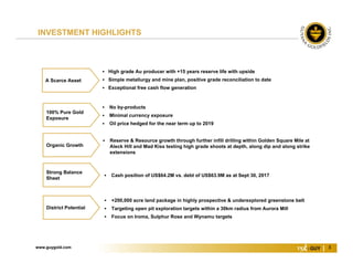 www.guygold.com 3
 Cash position of US$64.2M vs. debt of US$63.9M as at Sept 30, 2017
 Reserve & Resource growth through further infill drilling within Golden Square Mile at
Aleck Hill and Mad Kiss testing high grade shoots at depth, along dip and along strike
extensions
Organic Growth
 High grade Au producer with +15 years reserve life with upside
 Simple metallurgy and mine plan, positive grade reconciliation to date
 Exceptional free cash flow generation
A Scarce Asset
 No by-products
 Minimal currency exposure
 Oil price hedged for the near term up to 2019
100% Pure Gold
Exposure
 +200,000 acre land package in highly prospective & underexplored greenstone belt
 Targeting open pit exploration targets within a 30km radius from Aurora Mill
 Focus on Iroma, Sulphur Rose and Wynamu targets
District Potential
Strong Balance
Sheet
INVESTMENT HIGHLIGHTS
 