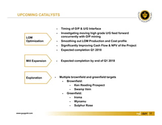 www.guygold.com 12
 Expected completion by end of Q1 2018Mill Expansion
UPCOMING CATALYSTS
 Multiple brownfield and greenfield targets
 Brownfield:
 Ken Reading Prospect
 Swamp Vein
 Greenfield:
 Iroma
 Wynamu
 Sulphur Rose
Exploration
LOM
Optimization
 Timing of O/P & U/G Interface
 Investigating moving high grade U/G feed forward
concurrently with O/P mining
 Smoothing out LOM Production and Cost profile
 Significantly Improving Cash Flow & NPV of the Project
 Expected completion Q1 2018
 
