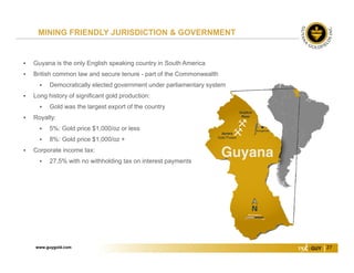 www.guygold.com 27
 Guyana is the only English speaking country in South America
 British common law and secure tenure - part of the Commonwealth
 Democratically elected government under parliamentary system
 Long history of significant gold production:
 Gold was the largest export of the country
 Royalty:
 5%: Gold price $1,000/oz or less
 8%: Gold price $1,000/oz +
 Corporate income tax:
 27.5% with no withholding tax on interest payments
MINING FRIENDLY JURISDICTION & GOVERNMENT
 