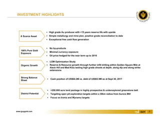 www.guygold.com 3
 Cash position of US$64.2M vs. debt of US$63.9M as at Sept 30, 2017
 LOM Optimization Study
 Reserve & Resource growth through further infill drilling within Golden Square Mile at
Aleck Hill and Mad Kiss testing high grade shoots at depth, along dip and along strike
extensions
Organic Growth
 High grade Au producer with +15 years reserve life with upside
 Simple metallurgy and mine plan, positive grade reconciliation to date
 Exceptional free cash flow generation
A Scarce Asset
 No by-products
 Minimal currency exposure
 Oil price hedged for the near term up to 2019
100% Pure Gold
Exposure
 +200,000 acre land package in highly prospective & underexplored greenstone belt
 Targeting open pit exploration targets within a 30km radius from Aurora Mill
 Focus on Iroma and Wynamu targets
District Potential
Strong Balance
Sheet
INVESTMENT HIGHLIGHTS
 