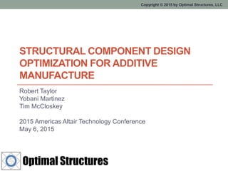 Copyright © 2015 by Optimal Structures, LLC
STRUCTURAL COMPONENT DESIGN
OPTIMIZATION FOR ADDITIVE
MANUFACTURE
Robert Taylor
Yobani Martinez
Tim McCloskey
2015 Americas Altair Technology Conference
May 6, 2015
 