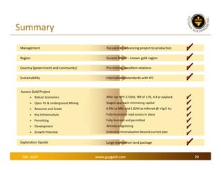 Summary
Management

Focused on advancing project to production

Region

Guiana Shield – known gold region

Country (government and community)

Pro‐mining, excellent relations

Sustainability

International standards with IFC

Aurora Gold Project
 Robust Economics

After tax NPV $735M, IRR of 31%, 4.4 yr payback

 Open Pit & Underground Mining

Staged approach minimizing capital

 Resource and Grade

6.5M oz M&I and 1.82M oz Inferred @ +3g/t Au

 Key Infrastructure

Fully functional road access in place

 Permitting

Fully licensed and permitted

 Development

Already progressing

 Growth Potential

Extensive mineralization beyond current plan

Exploration Upside

TSX : GUY

Large exploration land package

www.guygold.com

20

 