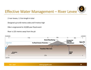 Effective Water Management – River Levee
2 river levees, 1.5 km length in total
Designed up to 60 metres wide and 9 metres high
Dike is engineered to 10,000 year flood event
River is 225 metres away from the pit

TSX : GUY

www.guygold.com

24

 