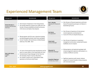 Experienced Management Team
Management



Patrick Sheridan Jr.
Founder and Executive 
Chairman

Management

BACKGROUND



Over 20 years of experience in the mining industry 
Has actively explored in Guyana since 1996 and is the 
founder of Guyana Goldfields and lead the discovery 
of the Aurora and Sulphur Rose deposits

Paul J. Murphy
Executive VP, Finance & 
CFO

Dan Noone
VP, Exploration


Scott A. Caldwell
President & CEO





Peter Lello Galassi
(“Lello”)
COO





TSX : GUY

Mining engineer with 30+ years  experience building 
and operating gold and base metal mines worldwide
Former President, CEO and Director of Allied Nevada 
Gold Corp. from 2006 ‐ 2013

15+ years of international project development and 20 
years as a senior officer in the United States Air Force.
Formerly Senior Project Manager for Rio Tinto Iron 
Ore Simandou Project in Guinea, West Africa. 
He is based in Guyana and is responsible for daily 
operations at the Aurora Gold Project.

Violet Smith
Country Manager

Alexander Po
Exploration Manager

Jacqueline Wagenaar
VP, IR & Corp. Comm

www.guygold.com

BACKGROUND



Over 40 years of financial experience and former 
Head of PricewaterhouseCoopers LLP Western’s 
World Mining Practice



Over 20 years of experience of international 
mineral exploration and development
Former VP of Peru for Aquiline Resources





Over 20 years of experience in operations 
management and has been involved with Guyana 
Goldfields since its inception



Mining engineer and exploration geologist with 
strong management experience with projects in a 
numbers of different countries



Significant experience with investor relations 
programs for several Canadian mining companies 
with international assets

28

 