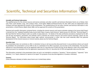 Scientific, Technical and Securities Information
Scientific and Technical Information
The qualified person for the mineral resource and reserve estimates and other scientific and technical information herein are as follows: Glen
Cole, P.Geo. Jarek Jakubek, C.Eng., John Lambert, P.Geo., D Erik Spiller, MMSA and Richard Tocher, P.E, (the “QPs”) who are independent of the
Company and have approved the contents of this presentation. The qualified person for the other scientific and technical information in this
presentation, is Daniel Noone, BApSci (Geo), MBA, and has approved the contents of this presentation.
Technical and scientific information contained herein, including the mineral resource and reserve estimates relating to the Aurora Gold Project
is derived from the “Updated Feasibility Study, Aurora Gold Project, Guyana, South America” dated January 29, 2013 (the “Technical Report”).
We have filed the Technical Report under our profile at www.sedar.com. For details of the data verification procedures employed by the QPs
and the key assumptions, parameters and methods used to estimate the mineral resource and mineral reserve estimates, please see the
Technical Report. For information about known legal, political, environmental, or other risks that could materially affect the potential
development of the mineral resources or mineral reserves, please see the Technical Report.
Securities Laws
This presentation does not constitute an offer or solicitation to buy or sell any securities discussed herein in any jurisdiction where such would
be prohibited. This presentation is not an offer to sell, or a solicitation of an offer to purchase, any securities in the United States. The securities
referred to in this presentation will not be registered under the U.S. Securities Act of 1933 and may not be offered or sold in the United States
except pursuant to an exemption from the registration requirements of the U.S. Securities Act of 1933 and applicable state securities laws.
The information contained in this presentation does not and is not intended to constitute a "valuation," "formal valuation," "appraisal," "prior
valuation," or a "report, statement or opinion of an expert" for purposes of any securities legislation in Canada or otherwise.
Currency
Unless otherwise indicated, all dollar values herein are in United States dollars.

TSX : GUY

www.guygold.com

29

 