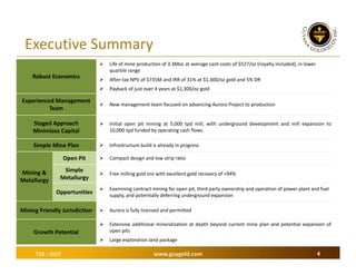 Executive Summary


Life of mine production of 3.3Moz at average cash costs of $527/oz (royalty included), in lower 
quartile range



After‐tax NPV of $735M and IRR of 31% at $1,300/oz gold and 5% DR



Payback of just over 4 years at $1,300/oz gold



New management team focused on advancing Aurora Project to production

Staged Approach
Minimizes Capital



Initial open pit mining at 5,000 tpd mill, with underground development and mill expansion to
10,000 tpd funded by operating cash flows.

Simple Mine Plan



Infrastructure build is already in progress

Open Pit



Compact design and low strip ratio

Simple 
Metallurgy



Free milling gold ore with excellent gold recovery of +94%



Examining contract mining for open pit, third party ownership and operation of power plant and fuel 
supply, and potentially deferring underground expansion



Aurora is fully licensed and permitted



Extensive additional mineralization at depth beyond current mine plan and potential expansion of
open pits



Large exploration land package

Robust Economics

Experienced Management
Team

Mining & 
Metallurgy

Opportunities
Mining Friendly Jurisdiction
Growth Potential

TSX : GUY

www.guygold.com

4

 