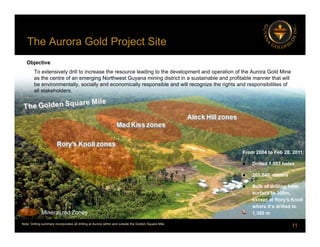 The Aurora Gold Project Site
j
Objective
To extensively drill to increase the resource leading to the development and operation of the Aurora Gold Mine
th t f i N th t G i i di t i t i t i bl d fit bl th t ill
as the centre of an emerging Northwest Guyana mining district in a sustainable and profitable manner that will
be environmentally, socially and economically responsible and will recognize the rights and responsibilities of
all stakeholders.
From 2004 to Feb 28, 2011:
 Drilled 1,007 holes
 265,640 meters
 Bulk of drilling from
surface to 300m,
except at Rory’s Knoll
11
except at Rory s Knoll
where it’s drilled to
1,350 m
Mineralized Zones
Note: Drilling summary incorporates all drilling at Aurora within and outside the Golden Square Mile
 