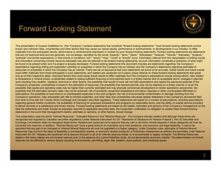 Forward Looking Statement
g
This presentation of Guyana Goldfields Inc. (the "Company") contains statements that constitute "forward-looking statements." Such forward-looking statements involve
known and unknown risks, uncertainties and other factors that may cause our actual results, performance or achievements, or developments in our industry, to differ
materially from the anticipated results, performance or achievements expressed or implied by such forward-looking statements. Forward looking statements are statements
y p , p p p y g g
that are not historical facts and are generally, but not always, identified by the words "expects," "aims," "plans," "anticipates," "believes," "intends," "estimates," "projects,"
"potential" and similar expressions, or that events or conditions "will," "would," "may," "could" or "should" occur. Information inferred from the interpretation of drilling results
and information concerning mineral resource estimates may also be deemed to be forward looking statements, as such information constitutes a prediction of what might
be found to be present when and if a project is actually developed. Forward-looking statements this document includes are statements regarding: the Company's
expectations regarding drilling and exploration activities on properties in which the Company has an interest; and the Company's statements regarding estimates of
resources on properties in which the Company has an interest. There can be no assurance that such statements will prove to be accurate. Actual results and future events
could differ materially from those anticipated in such statements, and readers are cautioned not to place undue reliance on these forward-looking statements that speak
y p p g p
only as of their respective dates. Important factors that could cause actual results to differ materially from the Company's expectations include among others, risks related
to fluctuations in mineral prices; uncertainties related to raising sufficient financing to fund planned work in a timely manner and on acceptable terms; changes in planned
work resulting from weather, logistical, technical or other factors; the possibility that results of work will not fulfill expectations and realize the perceived potential of the
Company's properties; uncertainties involved in the estimation of resources; the possibility that required permits may not be obtained on a timely manner or at all; the
possibility that capital and operating costs may be higher than currently estimated and may preclude commercial development or render operations uneconomic; the
possibility that the estimated recovery rates may not be achieved; risk of accidents, equipment breakdowns and labour disputes or other unanticipated difficulties or
interruptions; the possibility of cost overrun or unanticipated expenses in the work program; the risk of environmental contamination or damage resulting from the
Company's operations; risks associated with title to mineral properties; and other risks and uncertainties discussed appear elsewhere in the Company's documents filed
from time to time with the Toronto Stock Exchange and Canadian securities regulators. These statements are based on a number of assumptions, including assumptions
regarding general market conditions, the availability of financing for proposed transactions and programs on reasonable terms, and the ability of outside service providers
to deliver services in a satisfactory and timely manner. Forward-looking statements are based on the beliefs, estimates and opinions of the Company's management on the
date the statements are made. Except as expressly required by applicable securities laws, the Corporation undertakes no obligation to update these forward-looking
statements in the event that management's beliefs, estimates or opinions, or other factors, should change.
This presentation uses the terms "Inferred Resource", "Indicated Resource" and "Mineral Resource". The Company advises readers that although these terms are
This presentation uses the terms Inferred Resource , Indicated Resource and Mineral Resource . The Company advises readers that although these terms are
recognized and required by Canadian securities regulations (under National Instrument 43-101 "Standards of Disclosure for Mineral Projects"), the US Securities and
Exchange Commission does not recognize these terms. Readers are cautioned not to assume that any part or all of the mineral deposits in these categories will ever be
converted into reserves. In addition, "Inferred Resources" have a great amount of uncertainty as to their existence, and economic and legal feasibility. It cannot be
assumed that any part of an Indicated or Inferred Mineral Resource will ever be upgraded to a higher category. Under Canadian rules, estimates of Inferred Mineral
Resources may not form the basis of feasibility or pre-feasibility studies, or economic studies except for a Preliminary Assessment as defined and permitted under National
Instrument 43-101. Readers are cautioned not to assume that part or all of an inferred resource exists, or is economically or legally mineable. The Mineral Resources
stated in this news release are not mineral reserves and, in the absence of a current feasibility study, do not demonstrate economic viability. The determination of mineral
2
, y y, y
reserves can be affected by various factors including environmental, permitting, legal, title, taxation, socio-political, and marketing issues.
 