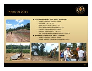 Plans for 2011
 Critical Advancement of the Aurora Gold Project
 Strategic Exploration Drilling – Ongoing
 Hydropower F.S. – Q3 2011
 Obtain Mining License (Permit) – 2011
 Aurora revised Resource Estimate – Q3 2011
 Evaluate Project Financing – Q3/Q4 2011
 F ibilit St d NI43 101 Q4 2011
 Feasibility Study - NI43-101 - Q4 2011
 Start of Aurora Development & Construction – Q4 2011
 Aggressive Exploration at Aranka Properties
 Strategic Exploration Drilling – Ongoing
 Updated Resource Estimate at Sulphur Rose –Q3 2011
p p Q
28
 