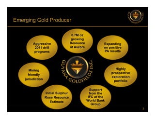 Emerging Gold Producer
g g
6.7M oz
Aggressive
2011 drill
programs
growing
Resource
at Aurora
Expanding
on positive
PA results
programs PA results
Highly
prospective
exploration
portfolio
Mining
friendly
jurisdiction
p
Support
from the
IFC of the
Initial Sulphur
Rose Resource
3
IFC of the
World Bank
Group
Rose Resource
Estimate
 