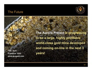 The Future
The Aurora Project is progressing
to be a large, highly profitable
The Aurora Project is progressing
to be a large, highly profitable
world-class gold mine developed
and coming on-line in the next 3
world-class gold mine developed
and coming on-line in the next 3
TSX: GUY
Frankfurt: GG3
www.guygold.com
and coming on line in the next 3
years!
and coming on line in the next 3
years!
35
 