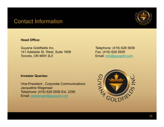 Contact Information
Head Office:
Head Office:
Guyana Goldfields Inc. Telephone: (416) 628 5936
141 Adelaide St. West, Suite 1608 Fax: (416) 628 5935
Toronto ON M5H 3L5 Email: info@guygold com
Toronto, ON M5H 3L5 Email: info@guygold.com
Investor Queries:
Vice-President , Corporate Communications
Jacqueline Wagenaar
Jacqueline Wagenaar
Telephone: (416) 628 5936 Ext. 2295
Email: jwagenaar@guygold.com
36
 