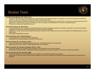 Studies Team
Feasibility Study Manager: Mr. Andrew Croal
 25 years of solid international mining experience, including senior level project development, management, cost control, supervisory and technical
experience, with such companies as Barrick Corporation, Iamgold and Cambior
 Previous Chief Engineer at Rosebel Gold Mines in Suriname for Cambior and Iamgold from 2002 to 2007, and held senior engineering roles at Omai
Gold Mines in Guyana where he was a central figure in the mine design and implementation for these two successful projects
Gold Mines in Guyana, where he was a central figure in the mine design and implementation for these two successful projects
 Will lead and manage the Feasibility Study work
Senior Mine Engineer: Mr. Milko Rivera
 14 years of experience as a Geological and Mining Engineer with solid knowledge and experience in design, construction, cost control, and project
management in the areas of mining/processing/environmental including exploration
 Experience in QA/QC construction and assay lab reporting, underground mine design, ground control, pre-feasibility and feasibility studies, and mine
d l t
development
 Help support all feasibility study work
Study Coordinator: Mrs. Christine Robinson
 15 years experience in general business management
 Responsible for overall coordination and review of studies work
Senior Consultant: Mr. Les Heymann, P.Eng.
 35 years of experience in metallurgical and process work, including gold operations internationally
 Responsible for technical review of metallurgical/process work and design
Senior Consultant: Mr. Normand Champigny, M.A.Sc., P.Eng
 30 years of experience in feasibility studies, geology, resource estimation and economic analysis
 Responsible for technical review of geological modeling, geostatistics and resource estimation, and economic and financial modeling
p g g g, g , g
Senior Consultant: Mr. Rod Pye, BSc, ARSM
 40 years of experience in mine engineering, mine operations and development of large mining projects
 Responsible for technical review of mining reserve estimates, open pit and underground mine planning and associated capital and operating cost
estimates
40
 