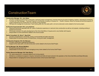 ConstructionTeam
Construction Manager: Mr. John Bates
 30 years including industrial plant construction, technical project management, business planning & project budgeting, logistics, estimating & scheduling
 Formerly the Plant Manager - Technical Projects for the Bauxite Company of Guyana Inc. – Rusal in Guyana, where he oversaw all technical aspects of
project engineering and construction for a bauxite mining operation
 Will l d d th C t ti T l ki ft ll f th l th i il d t ti k l t d t th A j t
 Will lead and manage the Construction Team looking after all of the early earth, civil and construction works related to the Aurora project
Earthworks Superintendent: Mr. Larry Kulhman
 Seasoned earthworks specialist with 40+ years of extensive experience in road and mine construction as well as civil projects, including working in
tropical environments
 Previously involved in the early development of the Omai Gold Mine in Guyana and is very familiar with Guyana
 Responsible for all the earthworks related to the Aurora project
Senior Consultant: Dr. Norm T. Ng-A-Qui
 30 years of experience in civil works, mining, environmental and water resources
 Responsible for technical review of infrastructure, mining and water management
Construction Engineer: Mr. Eric Marquez
 22 years construction engineering experience
 22 years construction engineering experience
 Support of the early earth, civil and construction works related to the Aurora Gold Project
Survey Manager: Mr. Richard Mulliken
 20 years surveying experience
 Responsible for all survey work and managing survey crews related to the Aurora Gold Project
Human Resources Manager: Mr Peter Benny
Human Resources Manager: Mr. Peter Benny
 30+ years experience in industrial relations and mining projects
 Worked on a multitude of projects in Guyana, Suriname and Haiti and was involved in the operation of the Omai Gold Mine and Bosai Minerals
 Responsible for managing the human resources function of the Aurora Gold Project
41
 