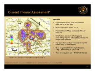 Current Internal Assessment*
Open Pit
 Engineered river dike to be built between
 Engineered river dike to be built between
north side of pit and river
 Overburden varies from 0 to 5 m
 Potential for one Mega-pit instead of two or
three pits
 Strip Ratio is approx. 9.5:1 (mega-pit) –
more drilling required within pit boundaries and
design to be optimized
 Top layer of ore (~7% of resource) is saprolite
oxides (easy to mine and mill)
 Open pit grade (diluted) is high at approx.
2.8 g/T, based on 0.85 g/T cut-off
g , g
 Open pit production rate – 5,000 to 8,000 tpd
Q/P Plan View - Indicated and Inferred Resources Blocks > 0.85 g/t
44
* Note: the Current Internal Assessment is based AMEC’s NI 43-101 Resource Estimate and Preliminary Assessment (August 2009)
 
