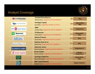 Analyst Coverage
y g
Cormark Securities Inc.
Richard Gray, Target Price: $15.50 (02/28/11)
Buy
Paradigm Capital Speculative
Paradigm Capital
Don Blyth, Target Price: $15.00 (11/12/10)
Speculative
Buy
Outperform
BMO
Andrew Kaip, Target Price: $12.00 (02/28/11)
TD Newcrest
Speculative
Buy
Buy
TD Newcrest
Daniel Earle, Target Price: $14.00 (02/28/10)
Salman Partners
David West, Target Price: $13.75 (11/12/10)
D hl R & C
Dahlman Rose & Co.
Adam Graf, Target Price: $17.13 (02/28/11)
Buy
Outperform 2
Raymond James
Brad Humphrey, Target Price: $15.00 (02/28/11)
Scotia Capital
Trevor Turnbull, Target Price: $16.50 (02/28/11)
1-Sector
Outperform
Jennings Capital Inc.
Stuart McDougall, Target Price: $16.00 (02/16/11)
Speculative
Buy
5
RBC Capital Markets
Michael Curran, Target Price: $12.00 (03/02/11)
Sector Perform
 
