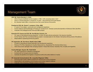 Management Team
g
CEO: Mr. Patrick Sheridan Jr., M.Sc.
 CEO of Guyana Goldfields from its inception in 1994 – 6.5% ownership stake in GUY
 Active in mineral exploration in Guyana for 14 years – discovered the Aurora gold deposit
 Mr Sheridan holds a MSc in Economics from the London School of Economics
 Mr. Sheridan holds a MSc. in Economics from the London School of Economics
President & COO: Mr. Claude F. Lemasson, P.Eng., MBA
 21 years of mine design, construction and management experience
 Former Goldcorp General Manager of Projects for Canada & US - Oversaw construction/operation of Goldcorp’s Red Lake Mine
 Graduate of the Kellogg-Schulich Executive MBA program
Executive VP, Finance and CFO: Mr. Paul Murphy, B.Comm, CA
 40+ years of international financial experience , of which 30 years almost exclusively in the resource industries
 Former Partner with PwC and National Mining Leader in Canada/Leader for the Western Hemisphere Mining Centre of Excellence
 Responsible for assessing all financing options
VP, Exploration: Mr. Dan Noone, BApSci (Geol), MBA
 20 years of international mineral exploration and development experience
 Previous VP of Peru Operations for Aquiline Resources Inc. (Acquired by Pan American Silver Corp.)
 Held various senior geologist roles managing projects in Papua New Guinea, Indonesia, Peru, Ecuador and Argentina.
Co ntr Manager G ana Ms Violet Smith
Country Manager, Guyana: Ms. Violet Smith
 20+ years experience in operations management
 Involved with the Company since its inception
 Oversees all operations and logistics in Guyana as well as the public relations in country
VP, Corporate Communications: Ms. Jacqueline Wagenaar: B.Mos
6
 Previously lead investor relations programs for several junior mining companies
 Responsible for all marketing, communications and investor relations initiatives
 Graduate of the University of Western Ontario in Business
 