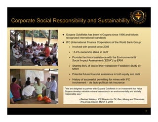 Corporate Social Responsibility and Sustainability
p p y y
 Guyana Goldfields has been in Guyana since 1996 and follows
recognized international standards
recognized international standards
 IFC (International Finance Corporation) of the World Bank Group
 Involved with project since 2006
 ~5.4% ownership stake in GUY
p
 Provided technical assistance with the Environmental &
Social Impact Assessment (“ESIA”) by ERM
 Sharing 50% of cost of the Hydropower Feasibility Study by
MWH
MWH
 Potential future financial assistance in both equity and debt
 History of successful permitting for mines with IFC
involvement - de facto political risk insurance
“We are delighted to partner with Guyana Goldfields in an investment that helps
Guyana develop valuable mineral resources in an environmentally and socially
responsible way.”
- Rashad Kaldeny IFC Director for Oil Gas Mining and Chemicals
7
- Rashad Kaldeny, IFC Director for Oil, Gas, Mining and Chemicals,
IFC press release, March 9, 2006
 