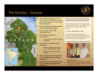 The Country – Guyana
 Only English speaking country in
South America with British common
law and secure tenure - part of the
C lth
Quotes from Prime Minister Sam Hinds,
with responsibility for the mining sector:
y y
Commonwealth
 Democratically elected government
under parliamentary system
 Guyana GDP: US$1.13B;
GYD$ 236 157B
“We are simply elated that a new large mine
is opening up in Guyana. This is good news
for the country and good news for the
industry.”
~ Reuters, September 22, 2008
GYD$ 236.157B
 Pro-mining jurisdiction &
government
 Prime Minister educated in Canada
as engineer
“The Government welcomes and fully
supports all investment, foreign and local, in
the mining sector. Our resounding message
is that Guyana is open for business.”
~ Government Release, February 28, 2008
 Long history of significant gold
production
 Gold is the largest export of the
country with 308,000 oz in 2010
 Largely unexplored by modern
 Largely unexplored by modern
methods
 Mining Royalty at 5%; other terms
to be negotiated through Mineral
Agreement
C %
Picture (left to right):
Violet Smith Guyana Goldfields Country Manager
9
 Corporate Tax 30% combined with
a 20% straight line depreciation
allowance
Violet Smith, Guyana Goldfields Country Manager,
Sam Hinds, Honourable Prime Minister and Minister
of Mines in Guyana, Claude Lemasson, President &
COO of Guyana Goldfields
 