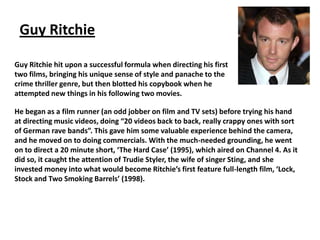 Guy Ritchie
Guy Ritchie hit upon a successful formula when directing his first
two films, bringing his unique sense of style and panache to the
crime thriller genre, but then blotted his copybook when he
attempted new things in his following two movies.
He began as a film runner (an odd jobber on film and TV sets) before trying his hand
at directing music videos, doing “20 videos back to back, really crappy ones with sort
of German rave bands”. This gave him some valuable experience behind the camera,
and he moved on to doing commercials. With the much-needed grounding, he went
on to direct a 20 minute short, ‘The Hard Case’ (1995), which aired on Channel 4. As it
did so, it caught the attention of Trudie Styler, the wife of singer Sting, and she
invested money into what would become Ritchie’s first feature full-length film, ‘Lock,
Stock and Two Smoking Barrels’ (1998).

 