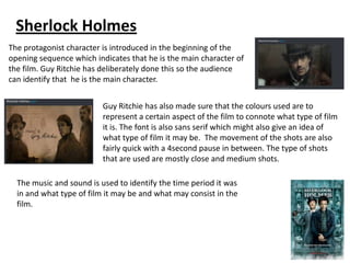 Sherlock Holmes
The protagonist character is introduced in the beginning of the
opening sequence which indicates that he is the main character of
the film. Guy Ritchie has deliberately done this so the audience
can identify that he is the main character.
Guy Ritchie has also made sure that the colours used are to
represent a certain aspect of the film to connote what type of film
it is. The font is also sans serif which might also give an idea of
what type of film it may be. The movement of the shots are also
fairly quick with a 4second pause in between. The type of shots
that are used are mostly close and medium shots.
The music and sound is used to identify the time period it was
in and what type of film it may be and what may consist in the
film.

 